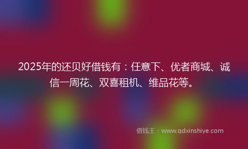 2025年的还贝好借钱有：任意下、优者商城、诚信一周花、双喜租机、维品花等。