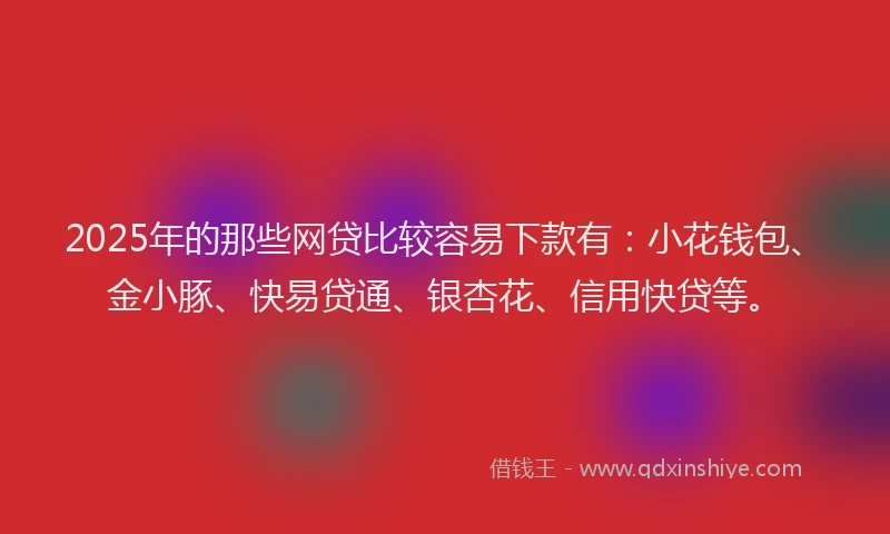2025年的那些网贷比较容易下款有：小花钱包、金小豚、快易贷通、银杏花、信用快贷等。