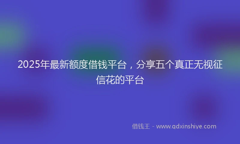 2025年最新额度借钱平台，分享五个真正无视征信花的平台