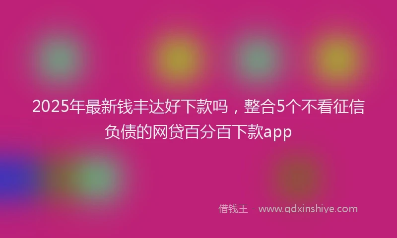 2025年最新钱丰达好下款吗，整合5个不看征信负债的网贷百分百下款app