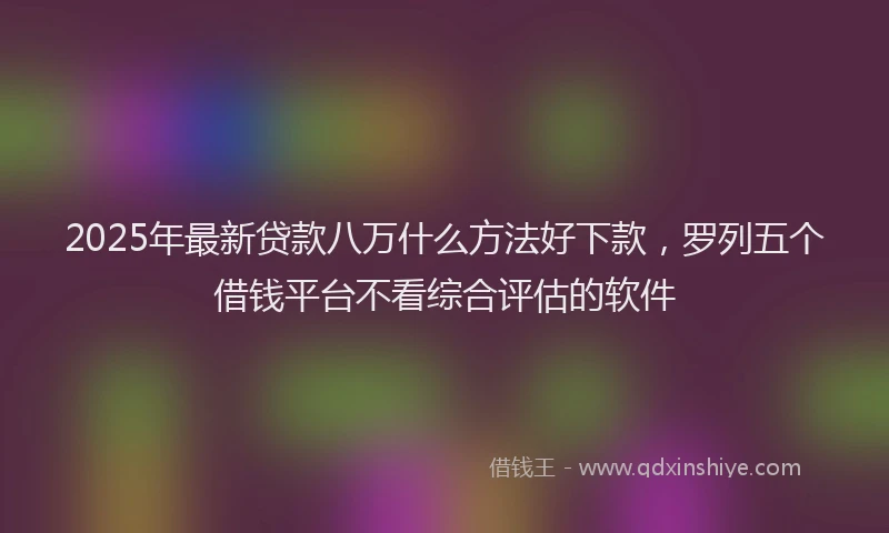 2025年最新贷款八万什么方法好下款，罗列五个借钱平台不看综合评估的软件