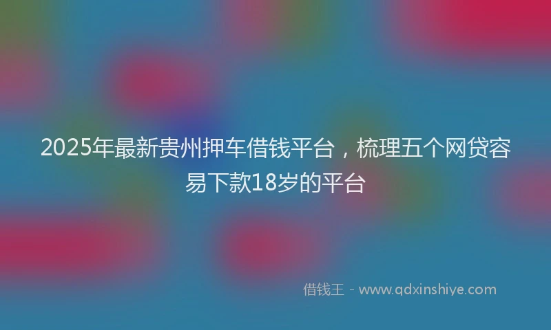 2025年最新贵州押车借钱平台，梳理五个网贷容易下款18岁的平台