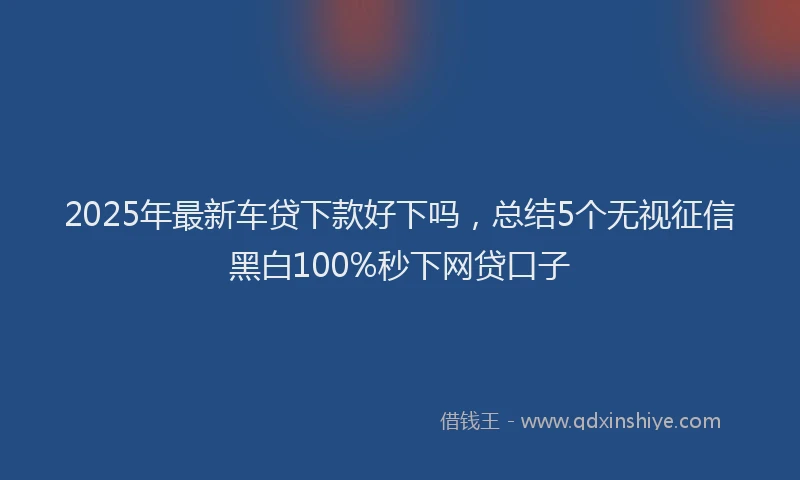 2025年最新车贷下款好下吗，总结5个无视征信黑白100%秒下网贷口子