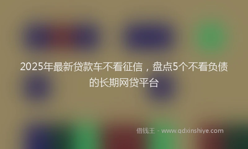 2025年最新贷款车不看征信，盘点5个不看负债的长期网贷平台
