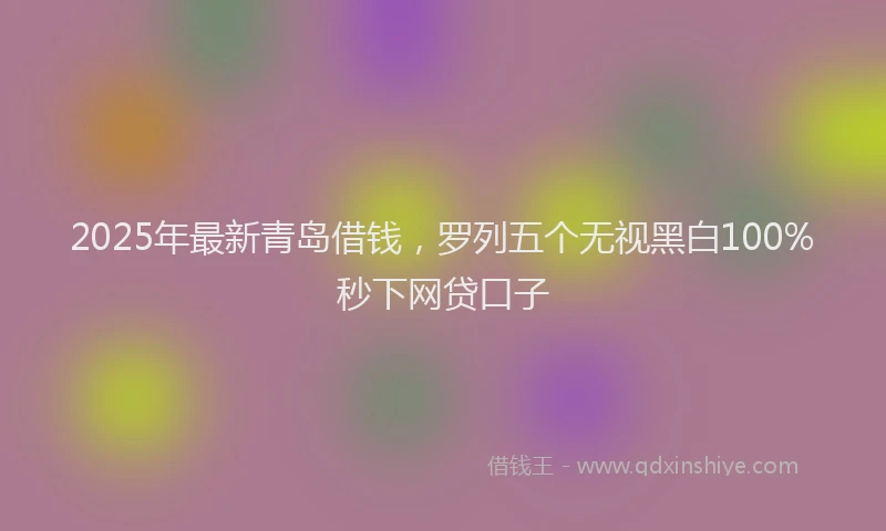 2025年最新青岛借钱，罗列五个无视黑白100%秒下网贷口子