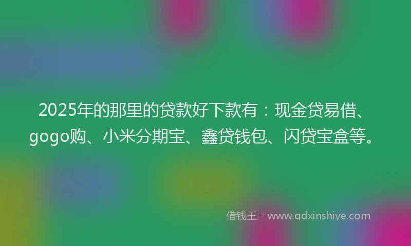 2025年的那里的贷款好下款有：现金贷易借、gogo购、小米分期宝、鑫贷钱包、闪贷宝盒等。