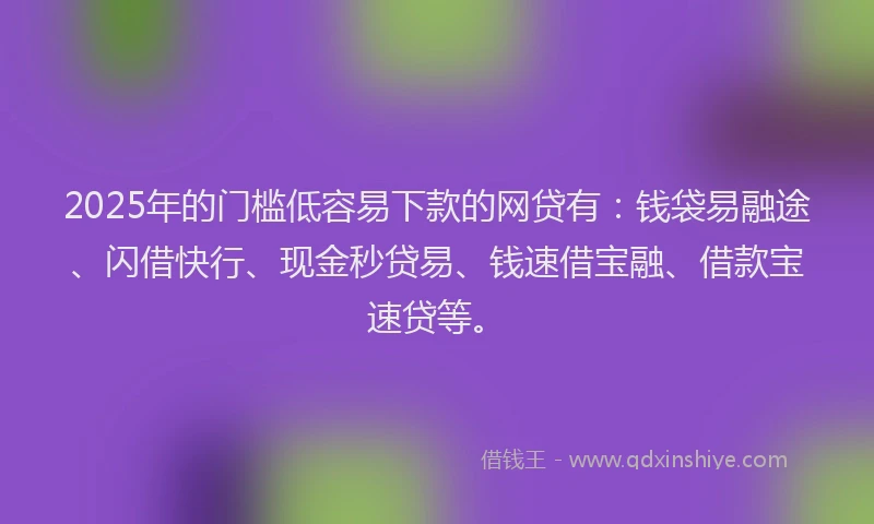 2025年的门槛低容易下款的网贷有：钱袋易融途、闪借快行、现金秒贷易、钱速借宝融、借款宝速贷等。