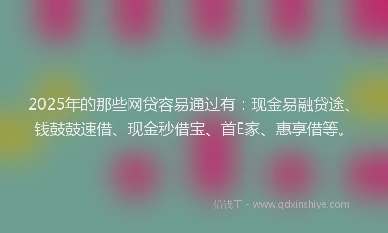 2025年的那些网贷容易通过有：现金易融贷途、钱鼓鼓速借、现金秒借宝、首E家、惠享借等。