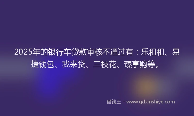 2025年的银行车贷款审核不通过有：乐租租、易捷钱包、我来贷、三枝花、臻享购等。
