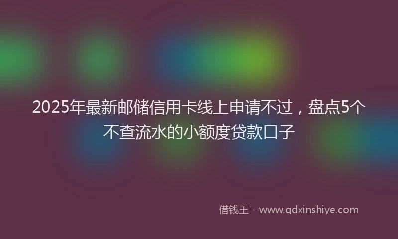 2025年最新邮储信用卡线上申请不过，盘点5个不查流水的小额度贷款口子
