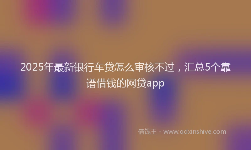 2025年最新银行车贷怎么审核不过，汇总5个靠谱借钱的网贷app
