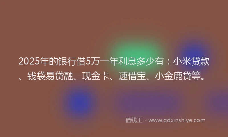 2025年的银行借5万一年利息多少有：小米贷款、钱袋易贷融、现金卡、速借宝、小金鹿贷等。