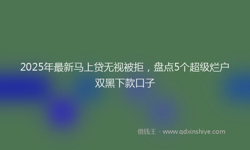 2025年最新马上贷无视被拒，盘点5个超级烂户双黑下款口子