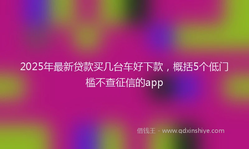 2025年最新贷款买几台车好下款，概括5个低门槛不查征信的app