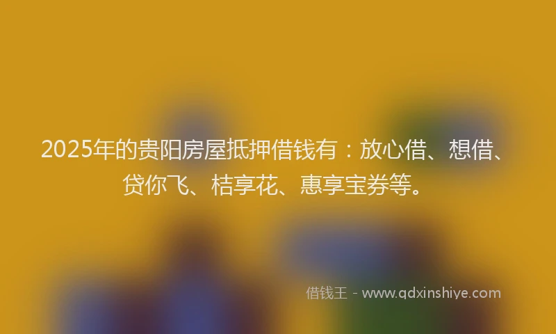 2025年的贵阳房屋抵押借钱有：放心借、想借、贷你飞、桔享花、惠享宝券等。