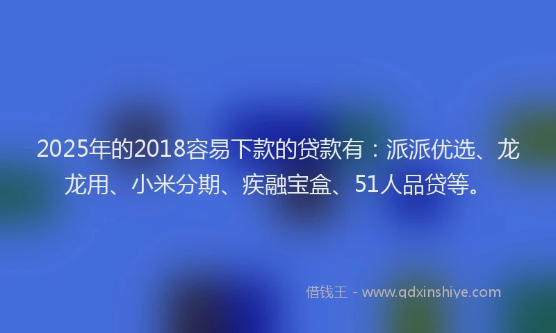 2025年的2018容易下款的贷款有：派派优选、龙龙用、小米分期、疾融宝盒、51人品贷等。