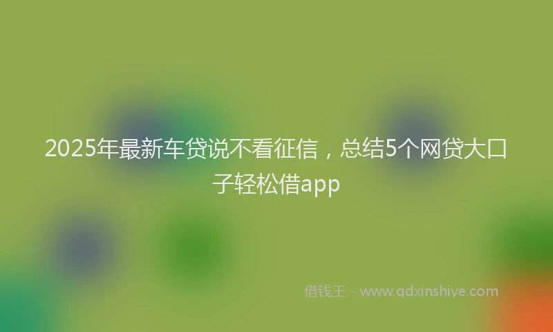 2025年最新车贷说不看征信，总结5个网贷大口子轻松借app
