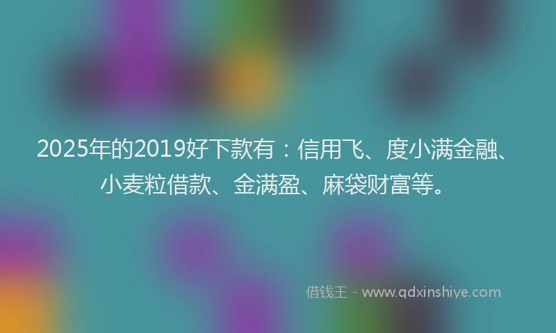 2025年的2019好下款有：信用飞、度小满金融、小麦粒借款、金满盈、麻袋财富等。