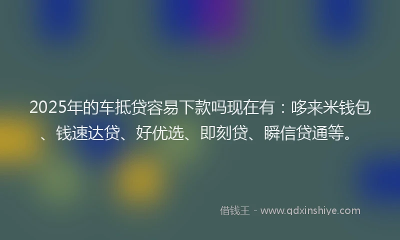 2025年的车抵贷容易下款吗现在有：哆来米钱包、钱速达贷、好优选、即刻贷、瞬信贷通等。