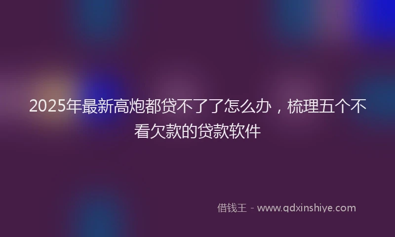 2025年最新高炮都贷不了了怎么办，梳理五个不看欠款的贷款软件