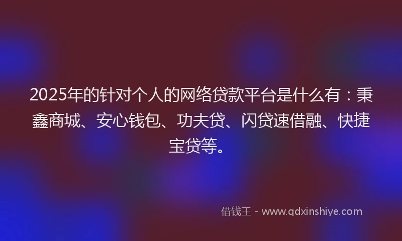 2025年的针对个人的网络贷款平台是什么有：秉鑫商城、安心钱包、功夫贷、闪贷速借融、快捷宝贷等。