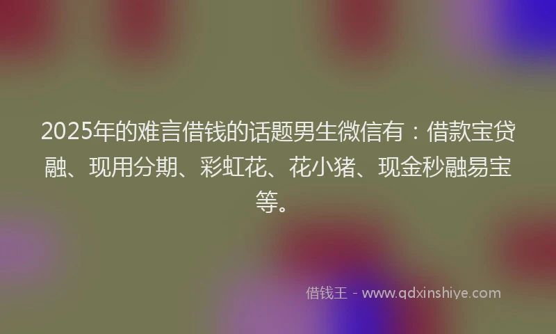 2025年的难言借钱的话题男生微信有：借款宝贷融、现用分期、彩虹花、花小猪、现金秒融易宝等。