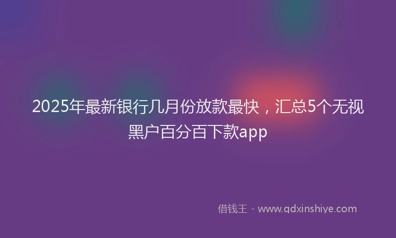 2025年最新银行几月份放款最快，汇总5个无视黑户百分百下款app