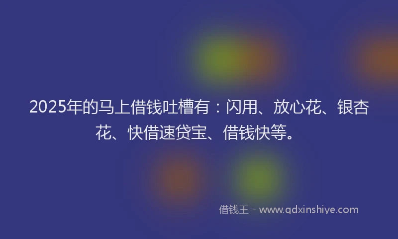 2025年的马上借钱吐槽有：闪用、放心花、银杏花、快借速贷宝、借钱快等。