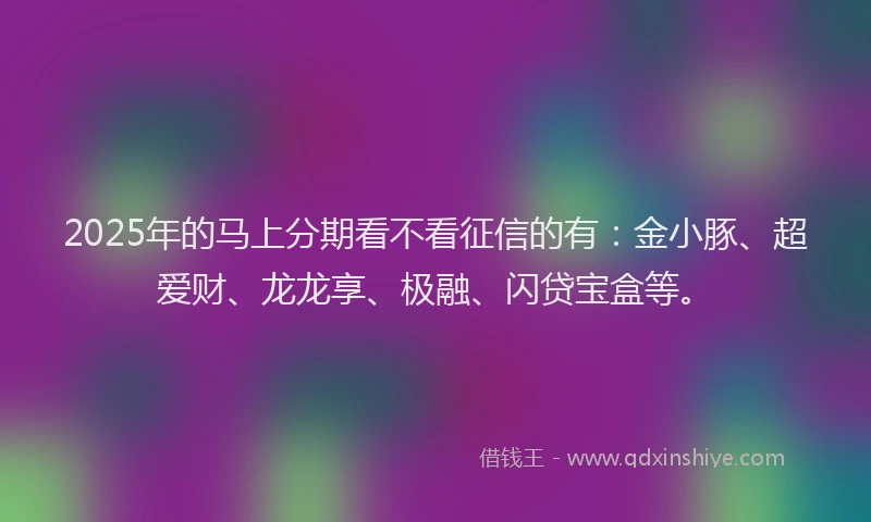 2025年的马上分期看不看征信的有：金小豚、超爱财、龙龙享、极融、闪贷宝盒等。