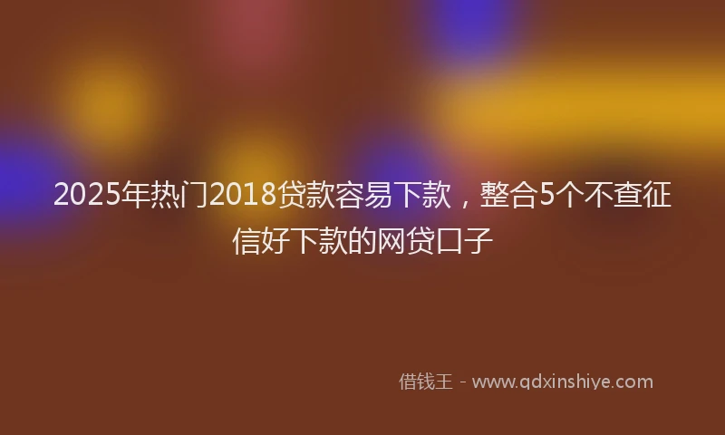 2025年热门2018贷款容易下款，整合5个不查征信好下款的网贷口子