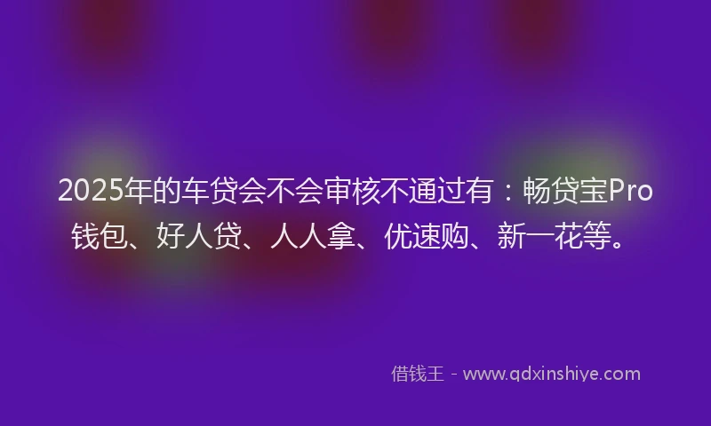 2025年的车贷会不会审核不通过有：畅贷宝Pro钱包、好人贷、人人拿、优速购、新一花等。