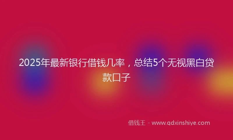 2025年最新银行借钱几率，总结5个无视黑白贷款口子