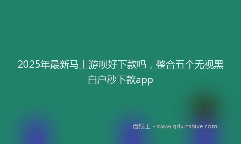 2025年最新马上游呗好下款吗，整合五个无视黑白户秒下款app