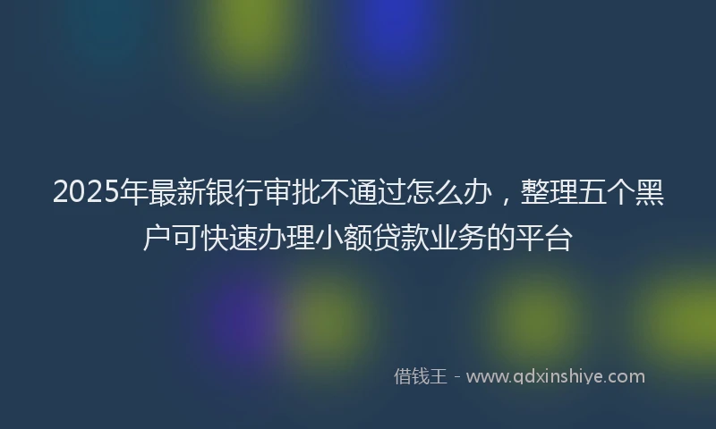 2025年最新银行审批不通过怎么办，整理五个黑户可快速办理小额贷款业务的平台