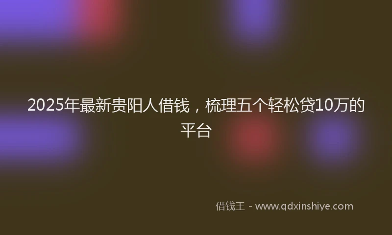 2025年最新贵阳人借钱，梳理五个轻松贷10万的平台