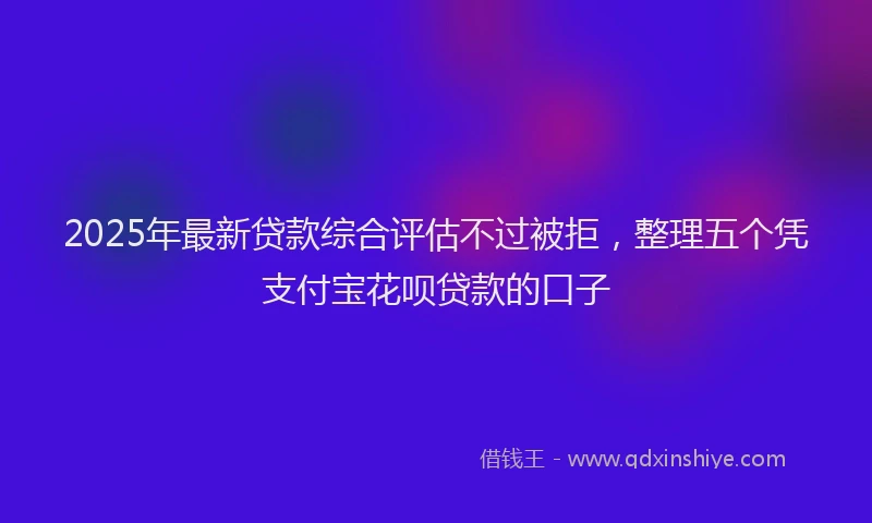 2025年最新贷款综合评估不过被拒，整理五个凭支付宝花呗贷款的口子