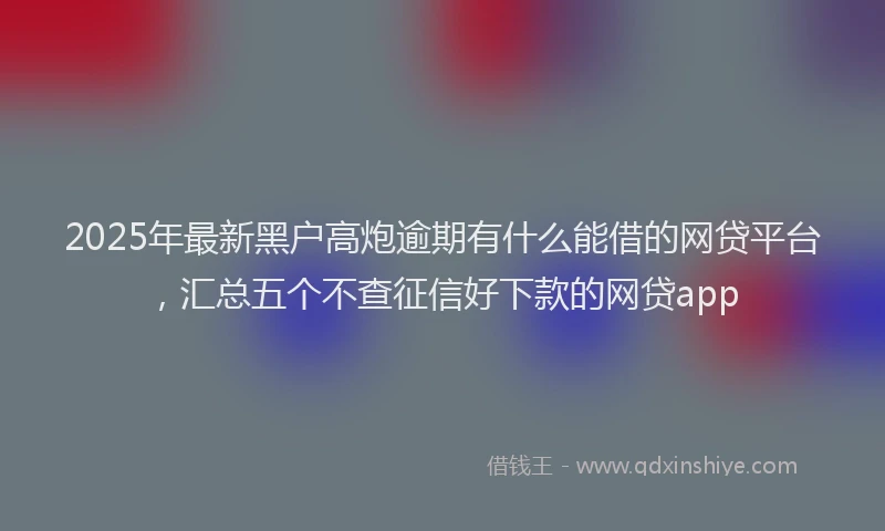2025年最新黑户高炮逾期有什么能借的网贷平台，汇总五个不查征信好下款的网贷app
