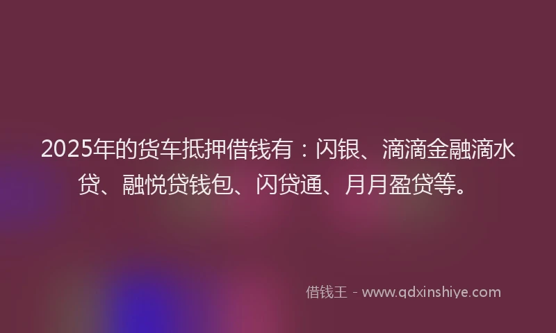 2025年的货车抵押借钱有：闪银、滴滴金融滴水贷、融悦贷钱包、闪贷通、月月盈贷等。
