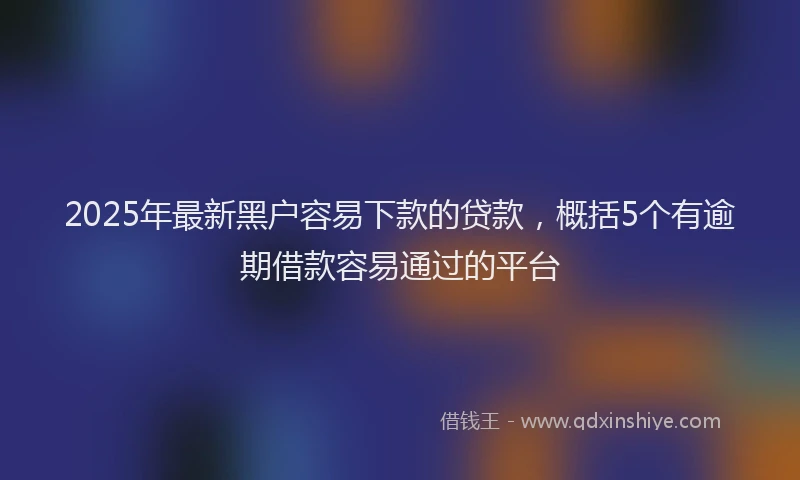2025年最新黑户容易下款的贷款，概括5个有逾期借款容易通过的平台