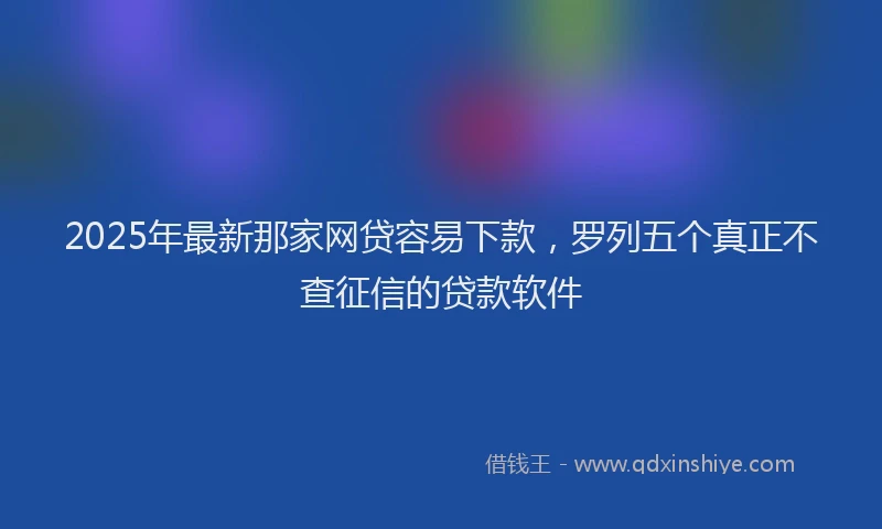 2025年最新那家网贷容易下款，罗列五个真正不查征信的贷款软件