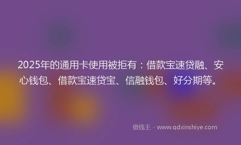 2025年的通用卡使用被拒有：借款宝速贷融、安心钱包、借款宝速贷宝、信融钱包、好分期等。