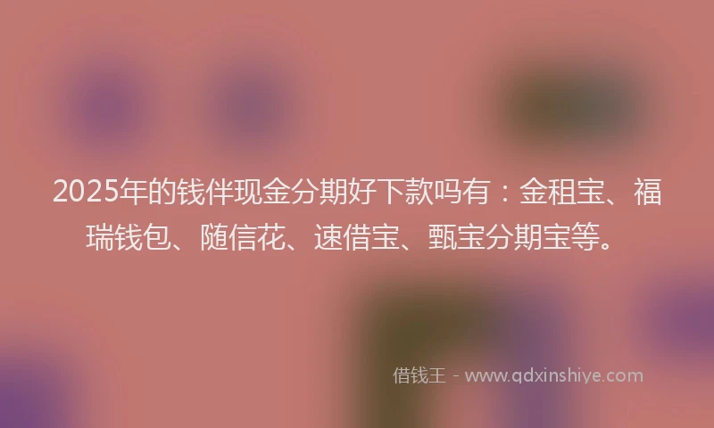 2025年的钱伴现金分期好下款吗有：金租宝、福瑞钱包、随信花、速借宝、甄宝分期宝等。