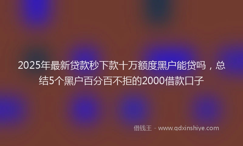 2025年最新贷款秒下款十万额度黑户能贷吗，总结5个黑户百分百不拒的2000借款口子