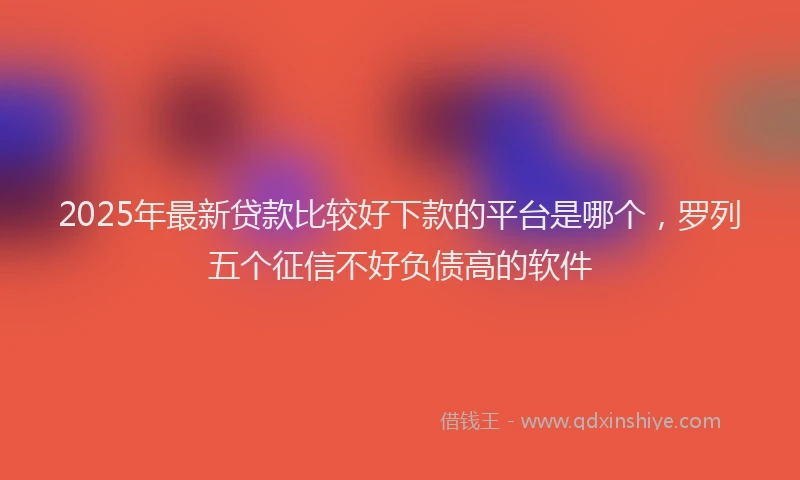 2025年最新贷款比较好下款的平台是哪个，罗列五个征信不好负债高的软件