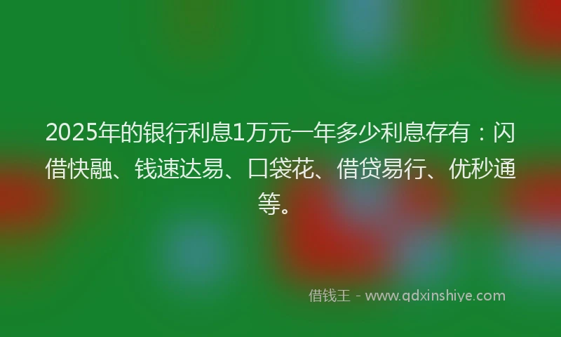 2025年的银行利息1万元一年多少利息存有：闪借快融、钱速达易、口袋花、借贷易行、优秒通等。