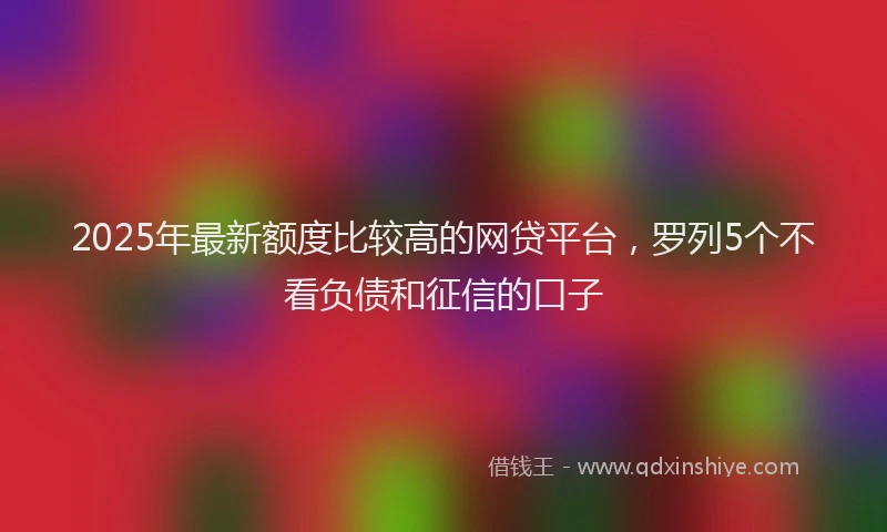2025年最新额度比较高的网贷平台，罗列5个不看负债和征信的口子