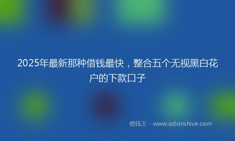 2025年最新那种借钱最快，整合五个无视黑白花户的下款口子