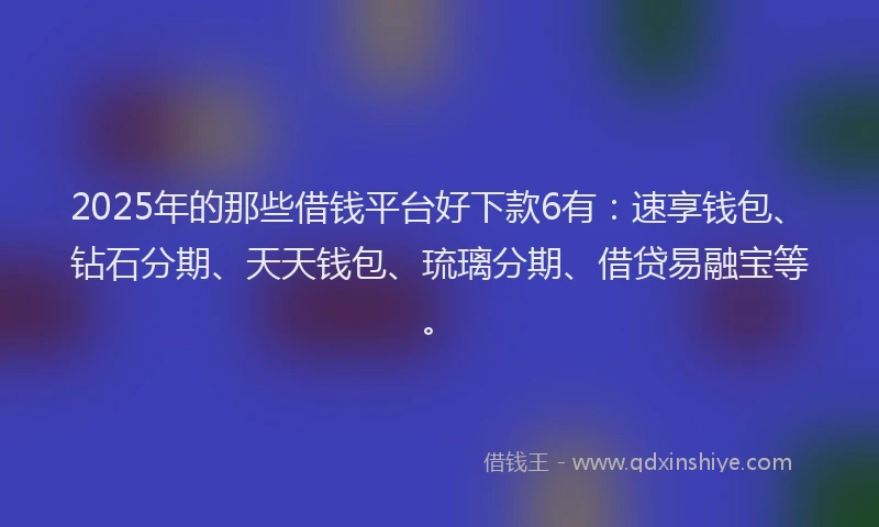 2025年的那些借钱平台好下款6有：速享钱包、钻石分期、天天钱包、琉璃分期、借贷易融宝等。