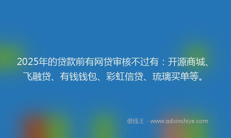 2025年的贷款前有网贷审核不过有：开源商城、飞融贷、有钱钱包、彩虹信贷、琉璃买单等。