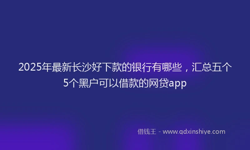 2025年最新长沙好下款的银行有哪些，汇总五个5个黑户可以借款的网贷app